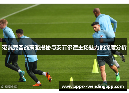 范戴克备战策略揭秘与安菲尔德主场魅力的深度分析