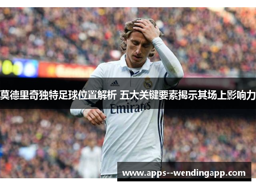 莫德里奇独特足球位置解析 五大关键要素揭示其场上影响力 莫德里奇独特足球位置解析 五大关键要素揭示其场上影响力