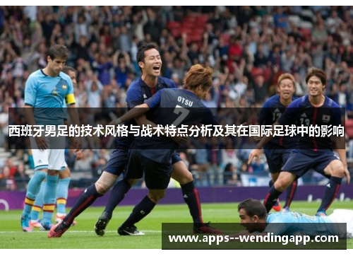 西班牙男足的技术风格与战术特点分析及其在国际足球中的影响 西班牙男足的技术风格与战术特点分析及其在国际足球中的影响