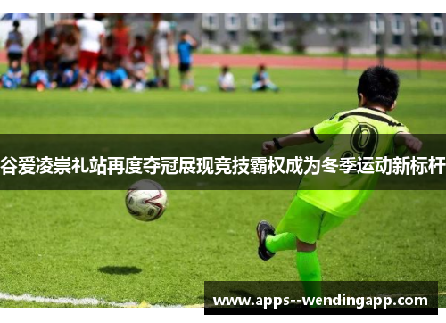 谷爱凌崇礼站再度夺冠展现竞技霸权成为冬季运动新标杆