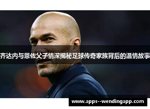 齐达内与恩佐父子情深揭秘足球传奇家族背后的温情故事