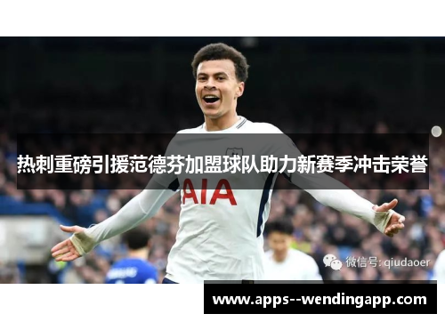 热刺重磅引援范德芬加盟球队助力新赛季冲击荣誉