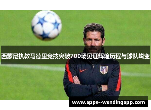 西蒙尼执教马德里竞技突破700场见证辉煌历程与球队蜕变