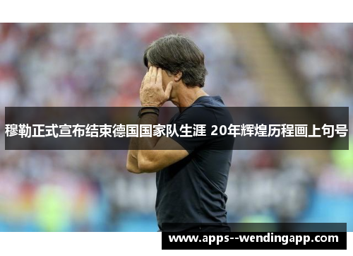 穆勒正式宣布结束德国国家队生涯 20年辉煌历程画上句号