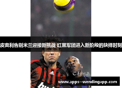 皮奥利告别米兰迎接新挑战 红黑军团进入新阶段的抉择时刻