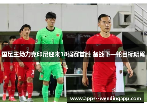 国足主场力克印尼迎来18强赛首胜 备战下一轮目标明确