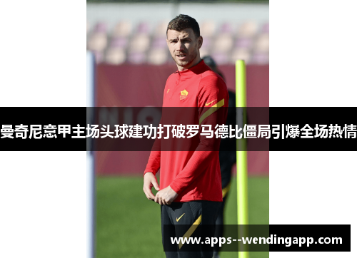 曼奇尼意甲主场头球建功打破罗马德比僵局引爆全场热情